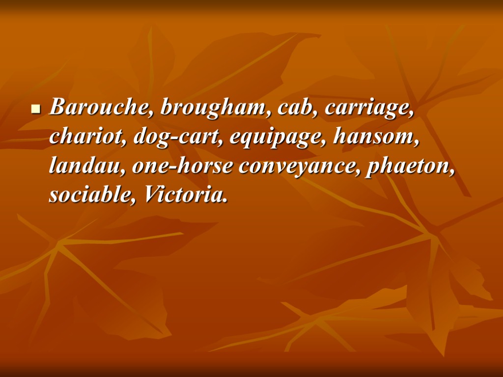 Barouche, brougham, cab, carriage, chariot, dog-cart, equipage, hansom, landau, one-horse conveyance, phaeton, sociable, Victoria.